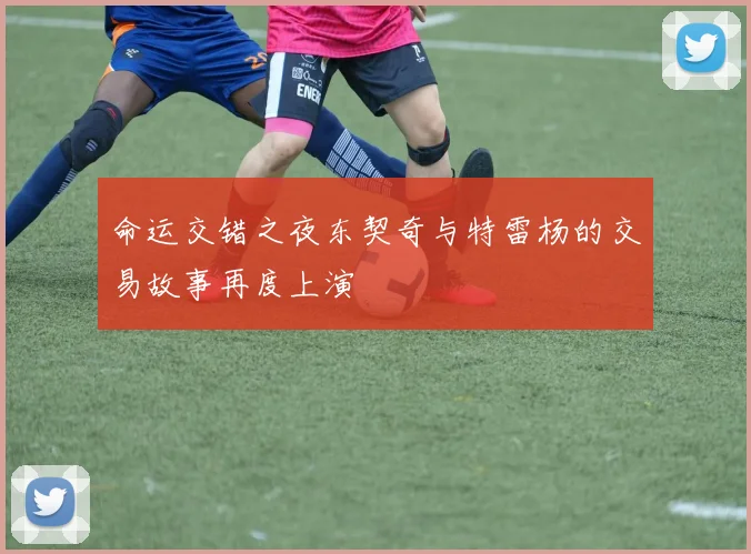 命运交错之夜东契奇与特雷杨的交易故事再度上演