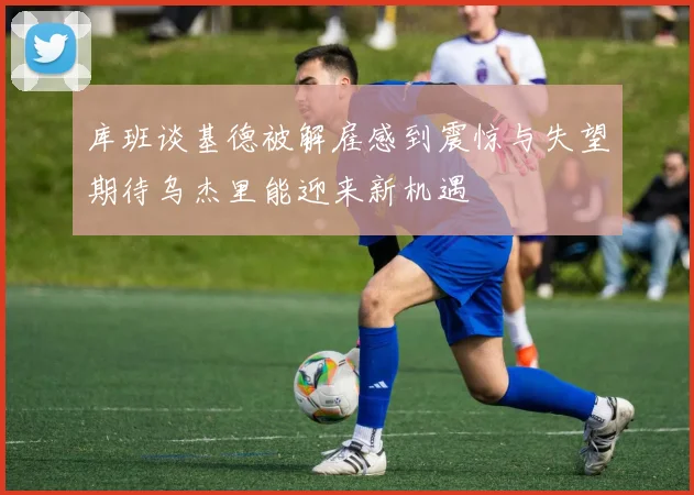 库班谈基德被解雇感到震惊与失望期待乌杰里能迎来新机遇