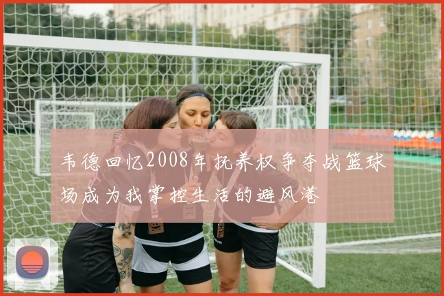 韦德回忆2008年抚养权争夺战篮球场成为我掌控生活的避风港