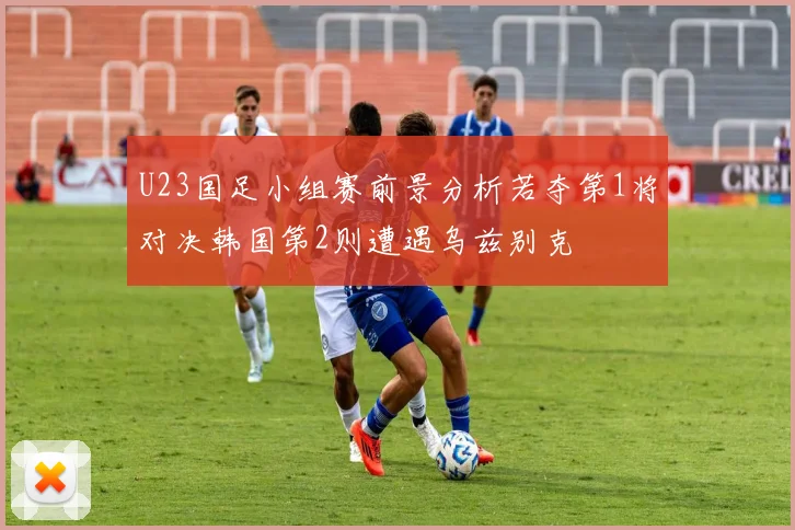 U23国足小组赛前景分析若夺第1将对决韩国第2则遭遇乌兹别克