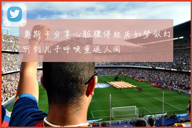 奥斯卡分享心脏骤停经历如梦似幻听到儿子呼唤重返人间