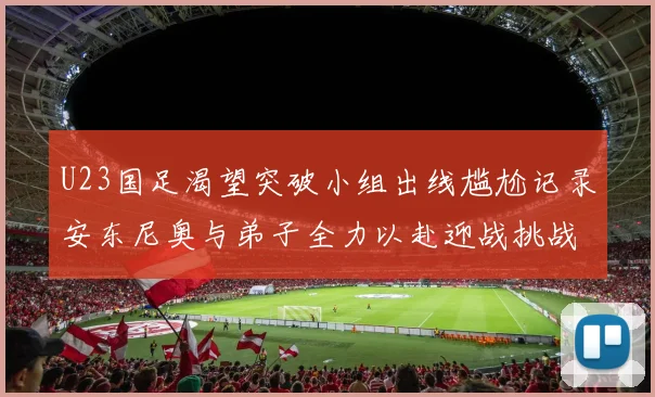 U23国足渴望突破小组出线尴尬记录安东尼奥与弟子全力以赴迎战挑战
