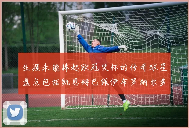 生涯未能捧起欧冠奖杯的传奇球星盘点包括凯恩姆巴佩伊布罗纳尔多等