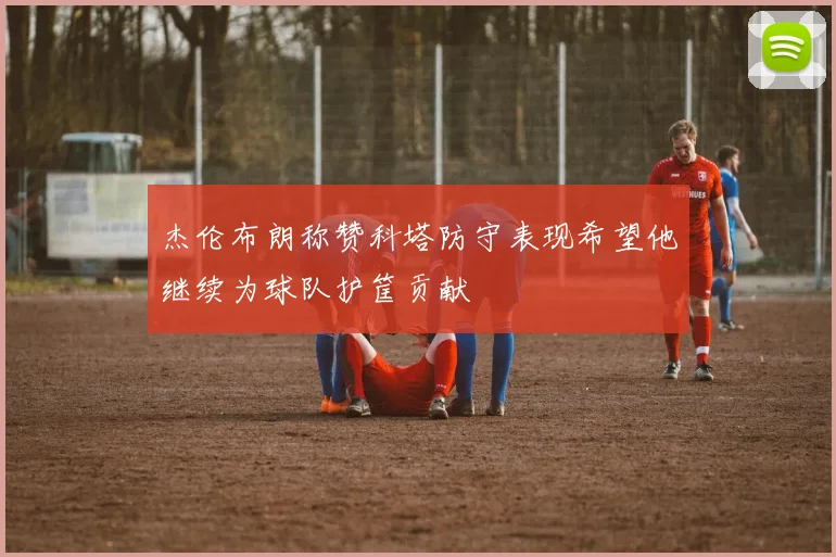 杰伦布朗称赞科塔防守表现希望他继续为球队护筐贡献
